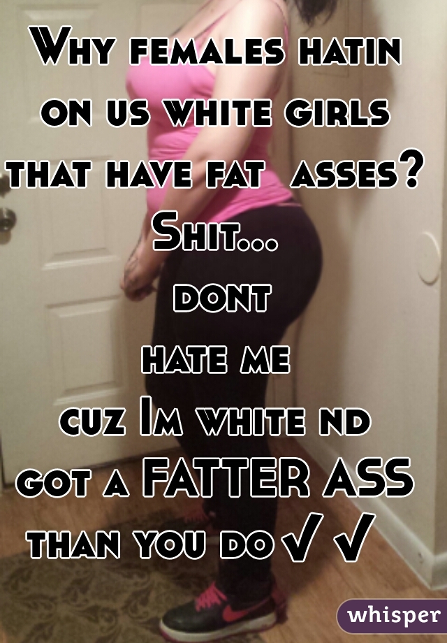 Why females hatin
on us white girls
that have fat  asses??
Shit... dont
hate me
cuz Im white nd
got a FATTER ASS
than you do✔✔  