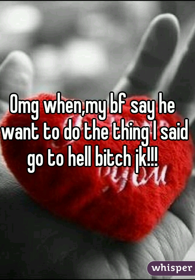 Omg when,my bf say he want to do the thing I said go to hell bitch jk!!! 