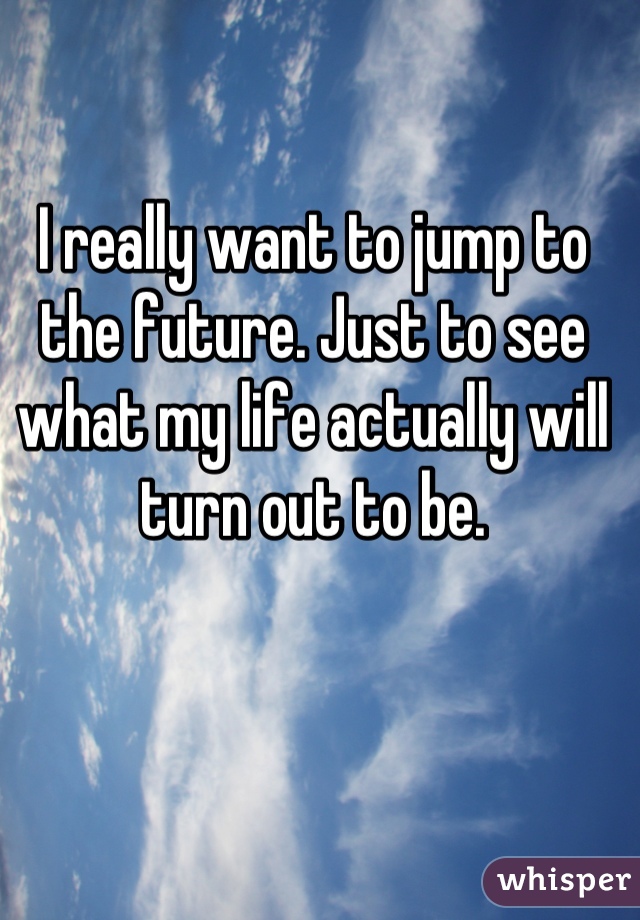 I really want to jump to the future. Just to see what my life actually will turn out to be.