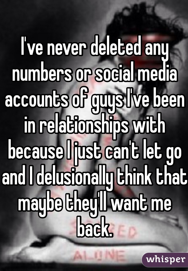 I've never deleted any numbers or social media accounts of guys I've been in relationships with because I just can't let go and I delusionally think that maybe they'll want me back. 