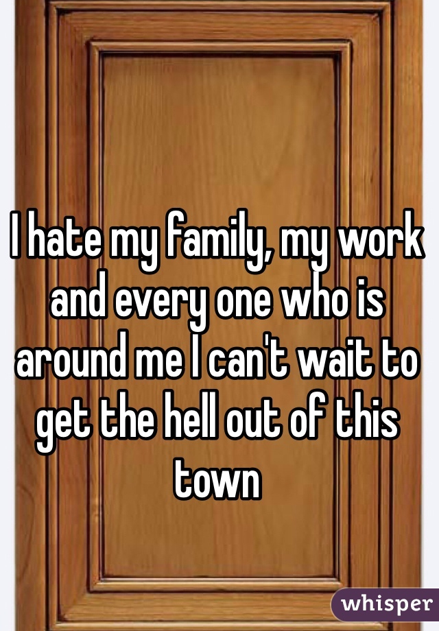 I hate my family, my work and every one who is around me I can't wait to get the hell out of this town 