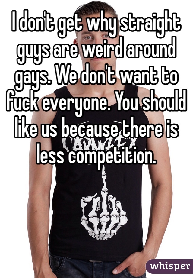 I don't get why straight guys are weird around gays. We don't want to fuck everyone. You should like us because there is less competition. 