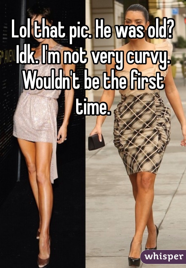 Lol that pic. He was old? Idk. I'm not very curvy. Wouldn't be the first time. 