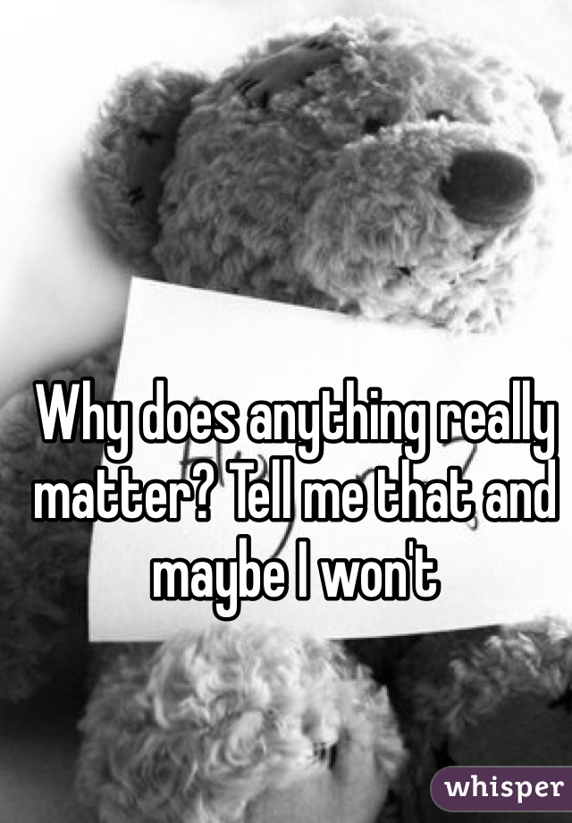 Why does anything really matter? Tell me that and maybe I won't