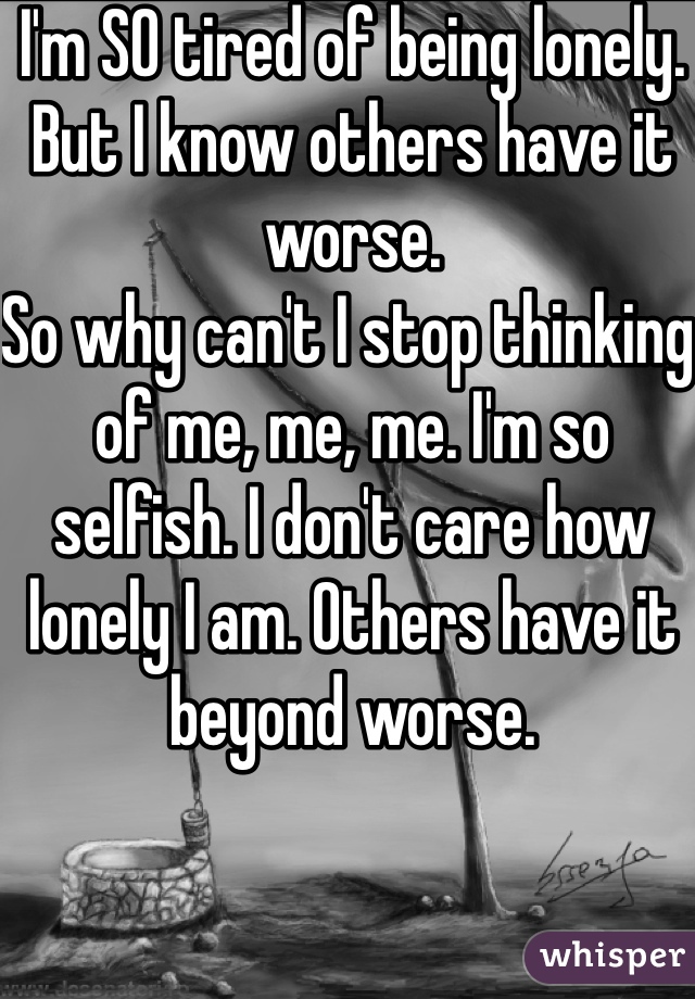 I'm SO tired of being lonely.
But I know others have it worse.
So why can't I stop thinking of me, me, me. I'm so selfish. I don't care how lonely I am. Others have it beyond worse.