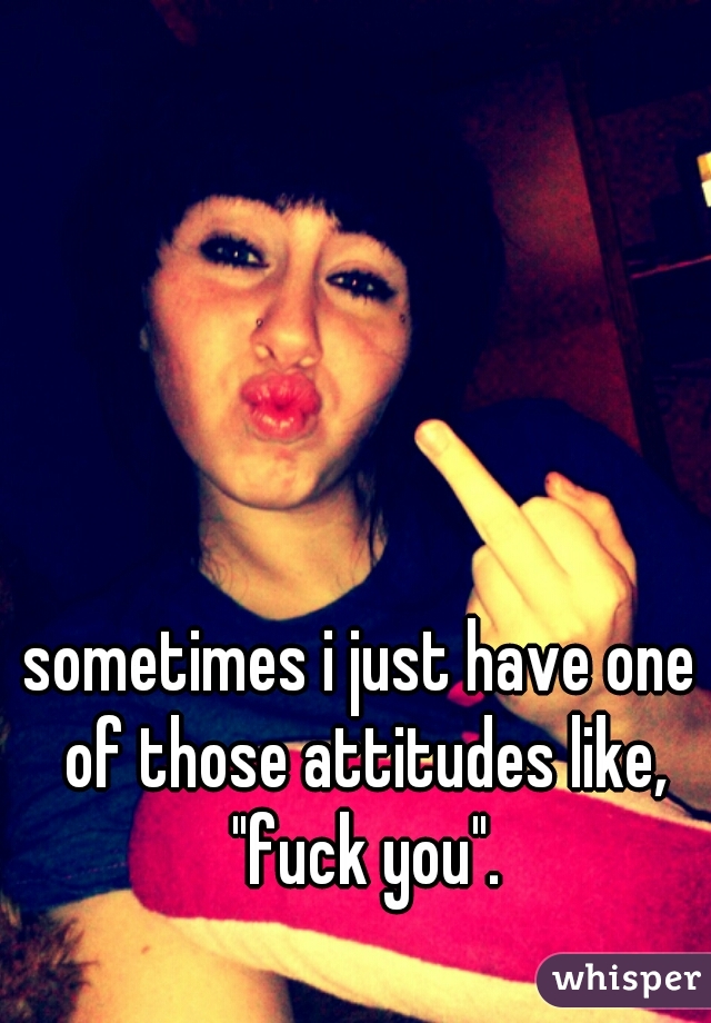 sometimes i just have one of those attitudes like, "fuck you".