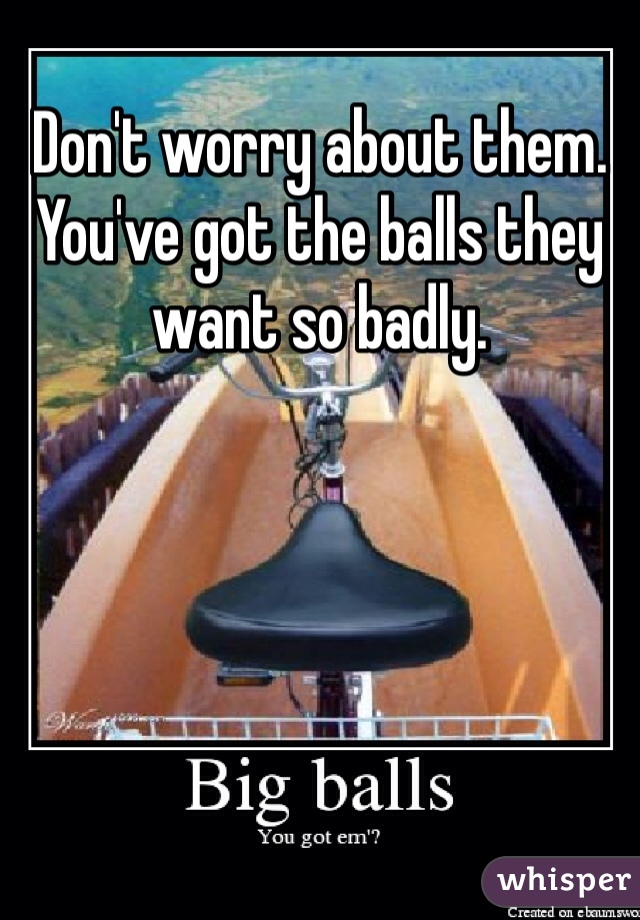 Don't worry about them. You've got the balls they want so badly.