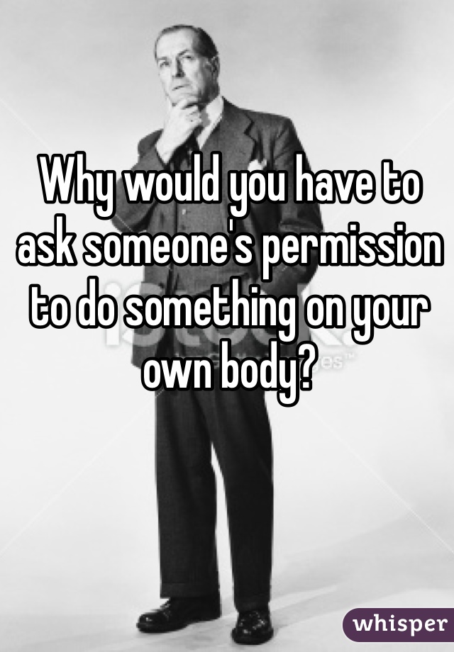 Why would you have to ask someone's permission to do something on your own body?