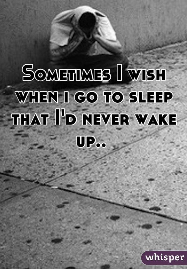 Sometimes I wish when i go to sleep that I'd never wake up.. 