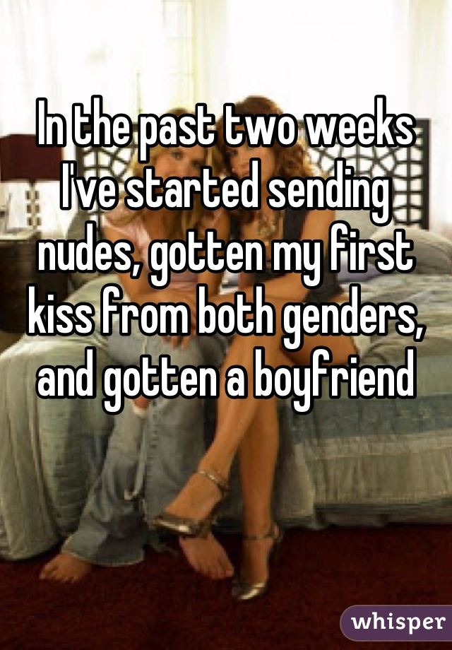 In the past two weeks I've started sending nudes, gotten my first kiss from both genders, and gotten a boyfriend