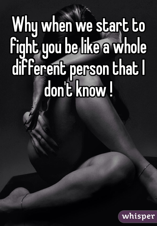 Why when we start to fight you be like a whole different person that I don't know ! 
