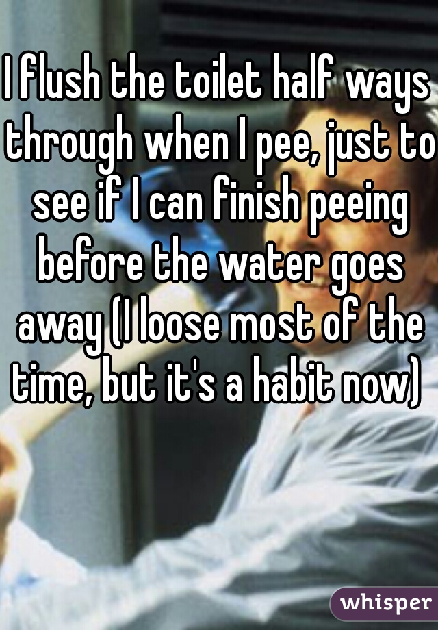 I flush the toilet half ways through when I pee, just to see if I can finish peeing before the water goes away (I loose most of the time, but it's a habit now) 