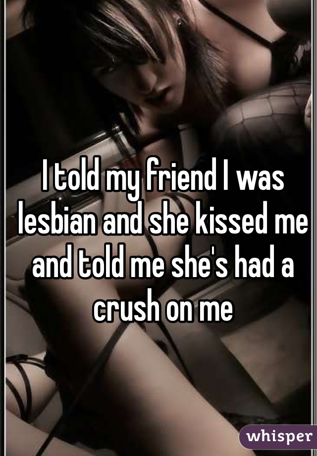 I told my friend I was lesbian and she kissed me and told me she's had a crush on me 