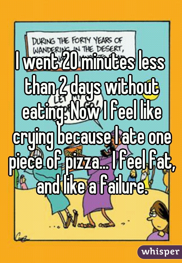 I went 20 minutes less than 2 days without eating. Now I feel like crying because I ate one piece of pizza... I feel fat, and like a failure.