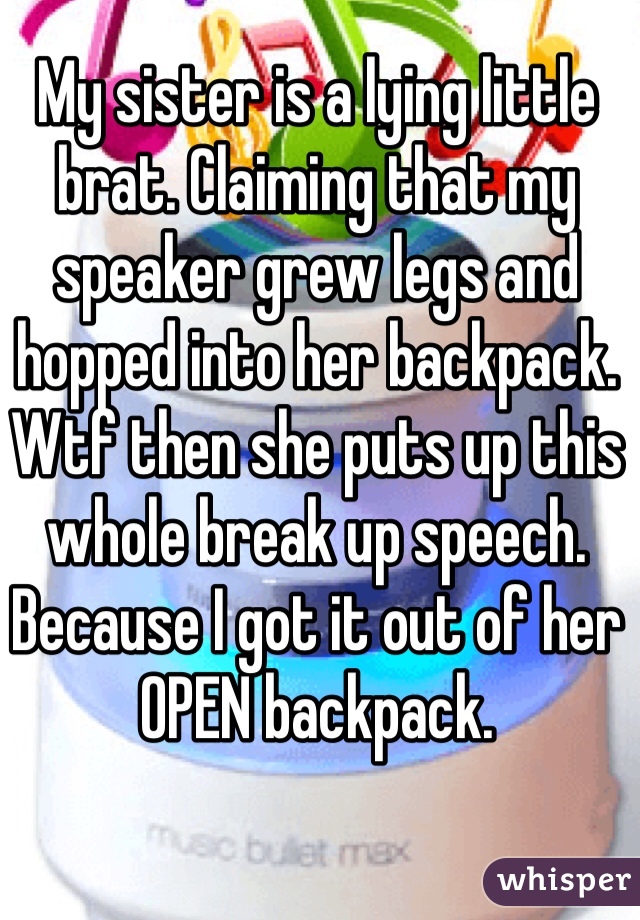 My sister is a lying little brat. Claiming that my speaker grew legs and hopped into her backpack. Wtf then she puts up this whole break up speech. Because I got it out of her OPEN backpack. 