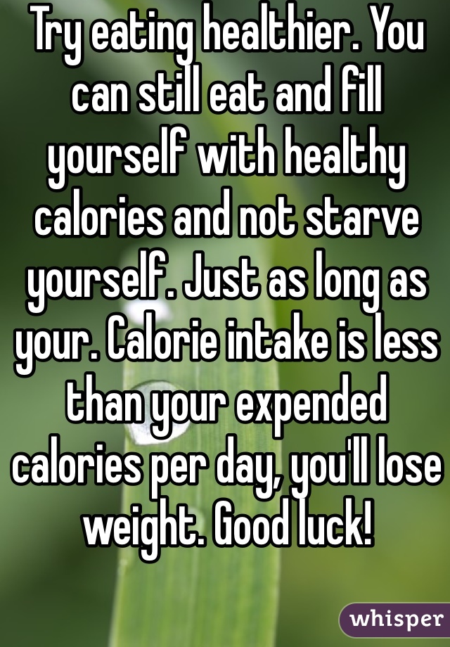 Try eating healthier. You can still eat and fill yourself with healthy calories and not starve yourself. Just as long as your. Calorie intake is less than your expended calories per day, you'll lose weight. Good luck!