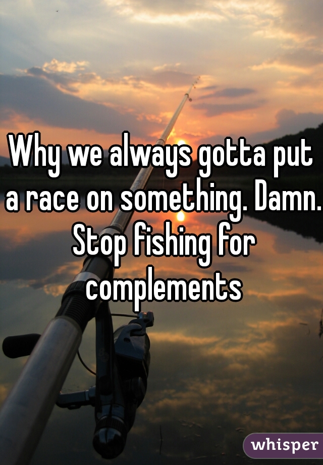 Why we always gotta put a race on something. Damn. Stop fishing for complements