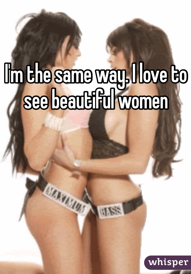 I'm the same way. I love to see beautiful women 