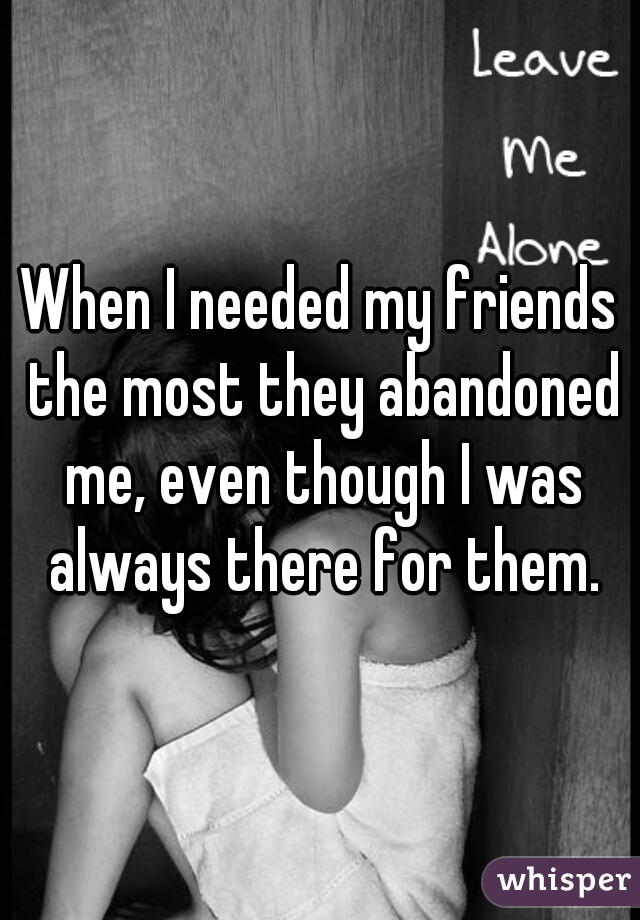 When I needed my friends the most they abandoned me, even though I was always there for them.