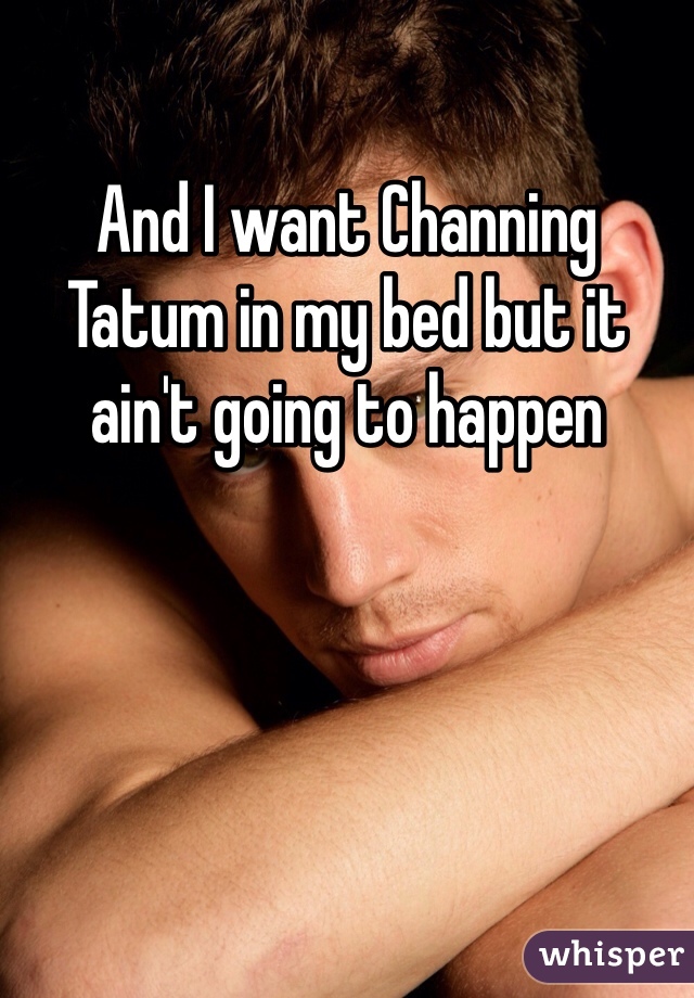 And I want Channing Tatum in my bed but it ain't going to happen 