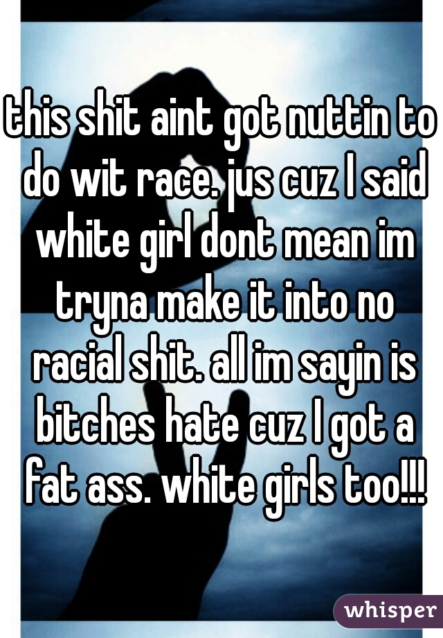 this shit aint got nuttin to do wit race. jus cuz I said white girl dont mean im tryna make it into no racial shit. all im sayin is bitches hate cuz I got a fat ass. white girls too!!!