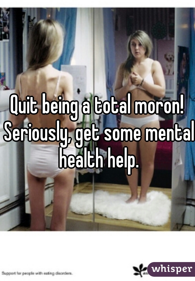 Quit being a total moron! Seriously, get some mental health help.