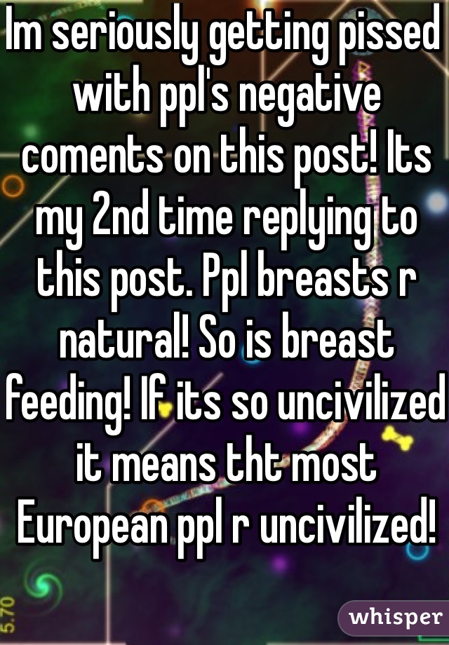 Im seriously getting pissed with ppl's negative coments on this post! Its my 2nd time replying to this post. Ppl breasts r natural! So is breast feeding! If its so uncivilized it means tht most European ppl r uncivilized!