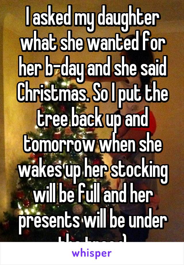 I asked my daughter what she wanted for her b-day and she said Christmas. So I put the tree back up and tomorrow when she wakes up her stocking will be full and her presents will be under the tree :)