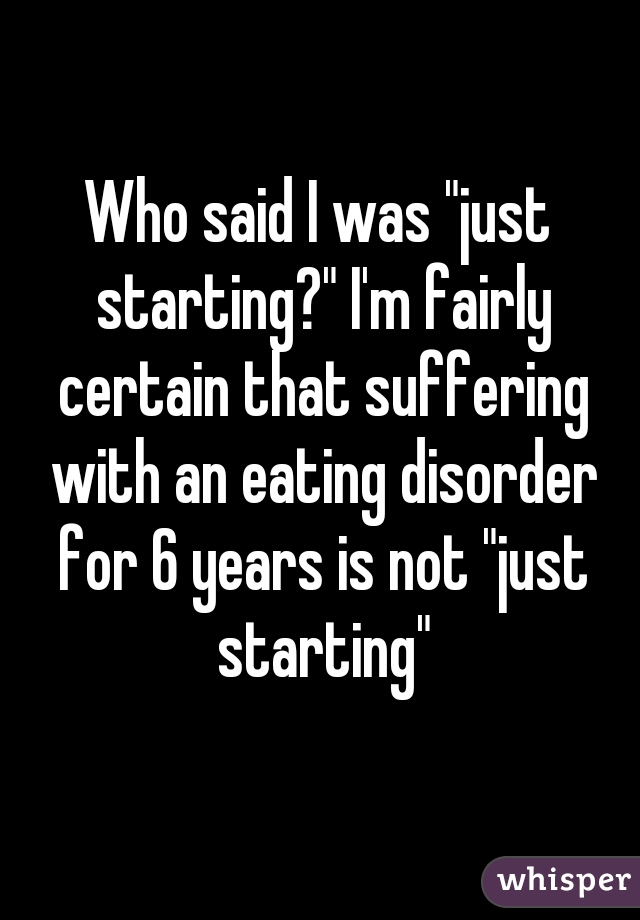 Who said I was "just starting?" I'm fairly certain that suffering with an eating disorder for 6 years is not "just starting"