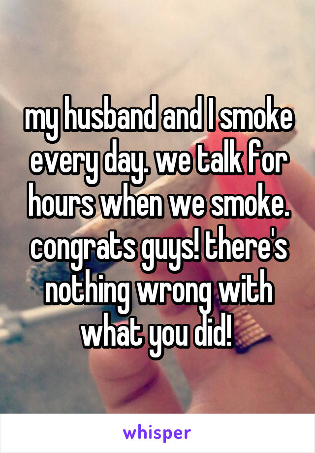 my husband and I smoke every day. we talk for hours when we smoke. congrats guys! there's nothing wrong with what you did! 