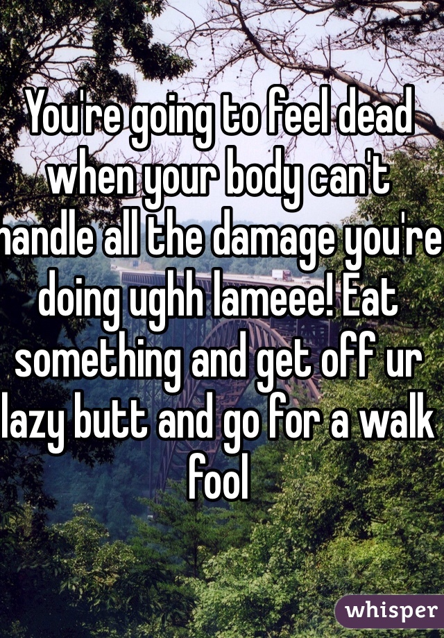 You're going to feel dead when your body can't handle all the damage you're doing ughh lameee! Eat something and get off ur lazy butt and go for a walk fool