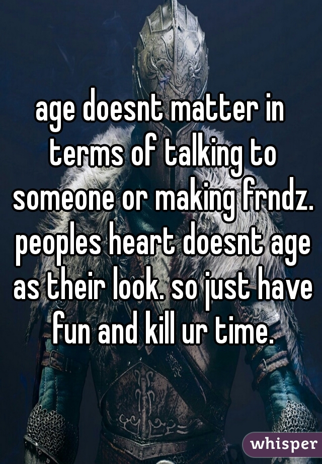 age doesnt matter in terms of talking to someone or making frndz. peoples heart doesnt age as their look. so just have fun and kill ur time.