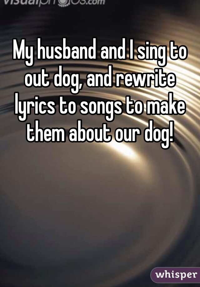 My husband and I sing to out dog, and rewrite lyrics to songs to make them about our dog!