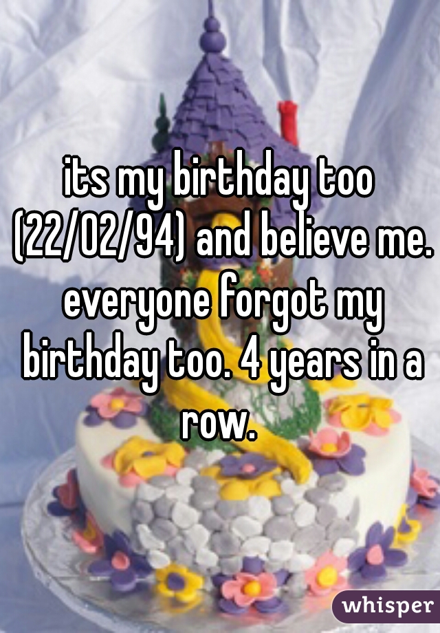 its my birthday too (22/02/94) and believe me. everyone forgot my birthday too. 4 years in a row. 