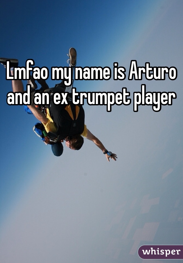Lmfao my name is Arturo and an ex trumpet player 