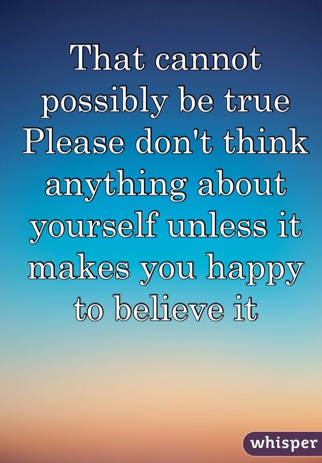 That cannot possibly be true 
Please don't think anything about yourself unless it makes you happy to believe it