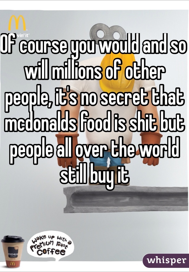 Of course you would and so will millions of other people, it's no secret that mcdonalds food is shit but people all over the world still buy it 