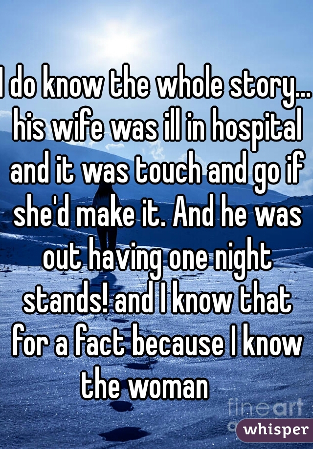 I do know the whole story... his wife was ill in hospital and it was touch and go if she'd make it. And he was out having one night stands! and I know that for a fact because I know the woman    