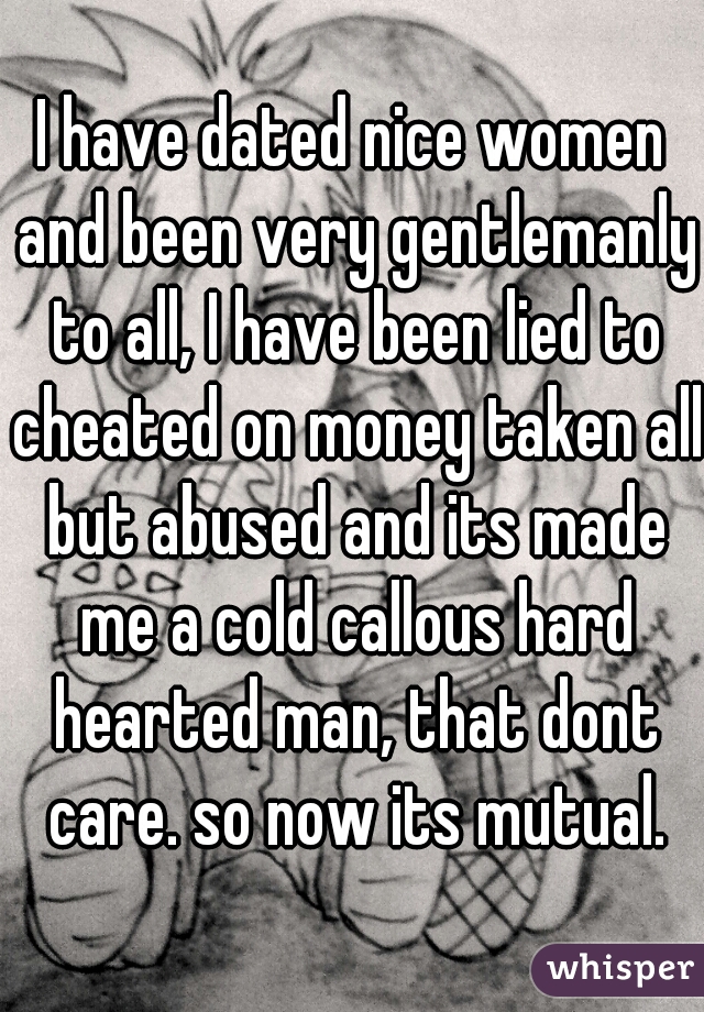 I have dated nice women and been very gentlemanly to all, I have been lied to cheated on money taken all but abused and its made me a cold callous hard hearted man, that dont care. so now its mutual.