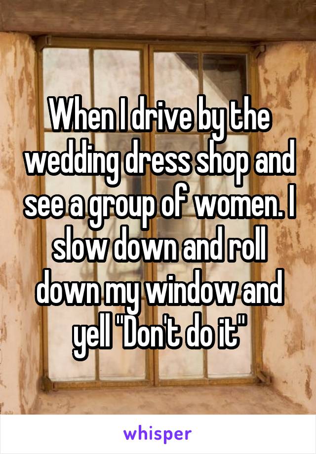 When I drive by the wedding dress shop and see a group of women. I slow down and roll down my window and yell "Don't do it"