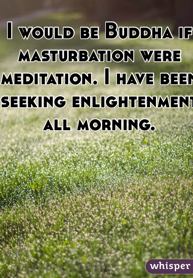 I would be Buddha if masturbation were meditation. I have been seeking enlightenment all morning.
