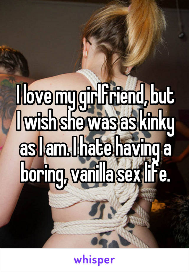 I love my girlfriend, but I wish she was as kinky as I am. I hate having a boring, vanilla sex life.