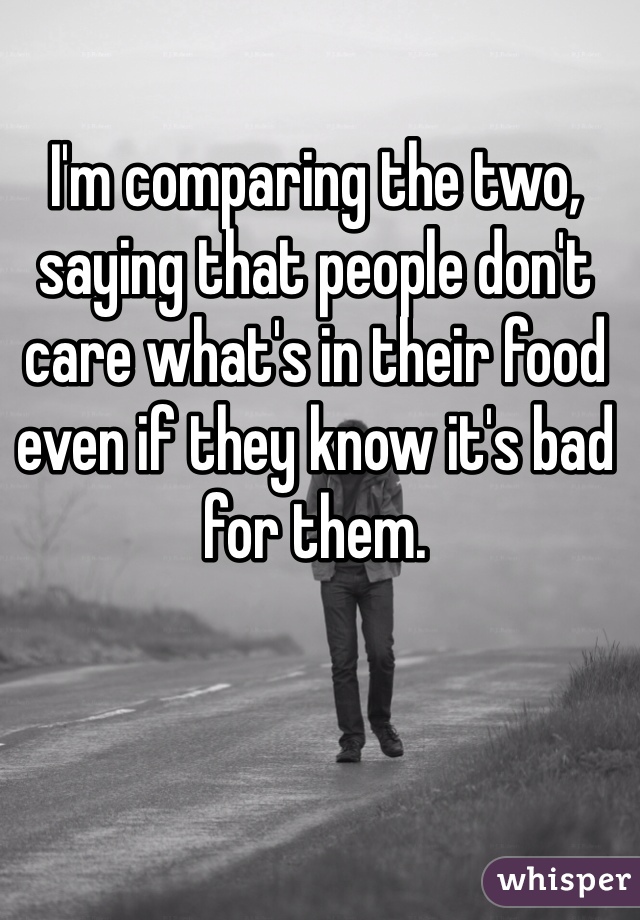 I'm comparing the two, saying that people don't care what's in their food even if they know it's bad for them. 