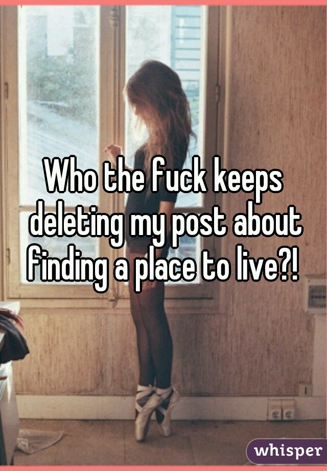 Who the fuck keeps deleting my post about finding a place to live?! 