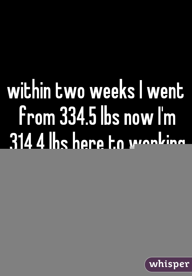 within two weeks I went from 334.5 lbs now I'm 314.4 lbs here to working hard !!!!!