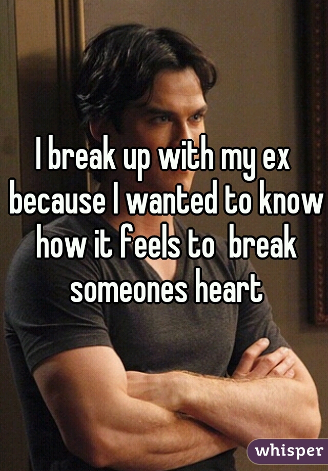 I break up with my ex because I wanted to know how it feels to  break someones heart