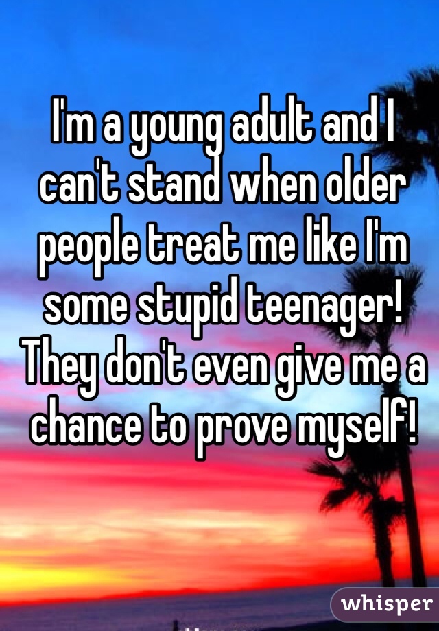 I'm a young adult and I can't stand when older people treat me like I'm some stupid teenager! They don't even give me a chance to prove myself!  