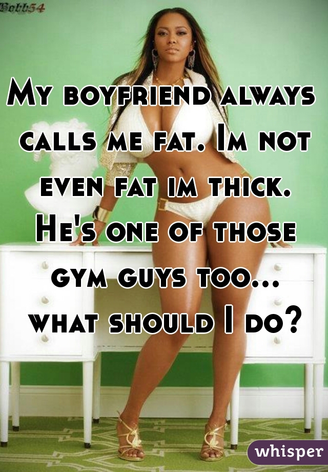 My boyfriend always calls me fat. Im not even fat im thick. He's one of those gym guys too... what should I do?