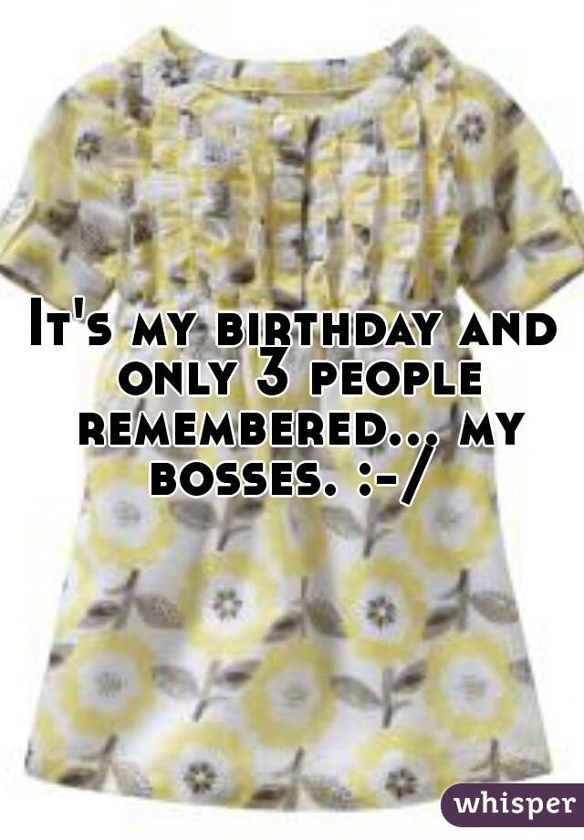 It's my birthday and only 3 people remembered... my bosses. :-/ 