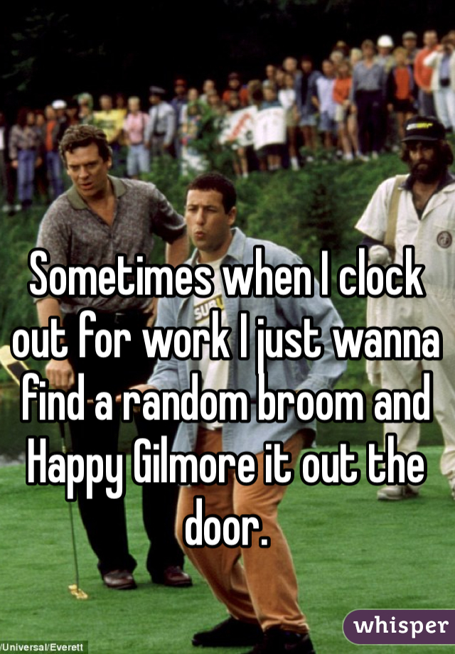 Sometimes when I clock out for work I just wanna find a random broom and Happy Gilmore it out the door. 